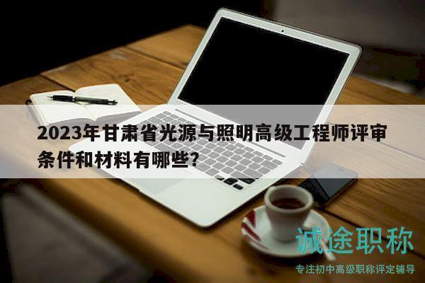 2023年甘肃省光源与照明高级工程师评审条件和材料有哪些？