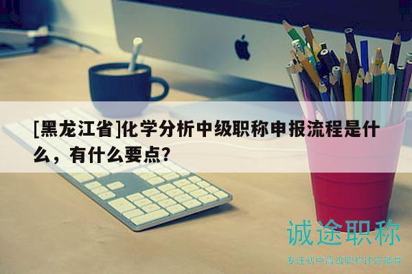 [黑龙江省]化学分析中级职称申报流程是什么，有什么要点？