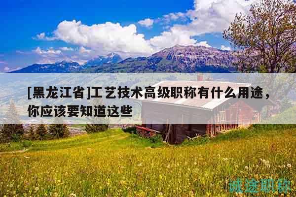 [黑龙江省]工艺技术高级职称有什么用途，你应该要知道这些