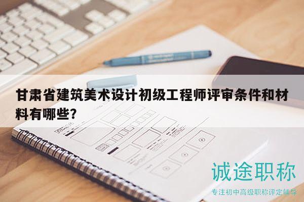 甘肃省建筑美术设计初级工程师评审条件和材料有哪些？