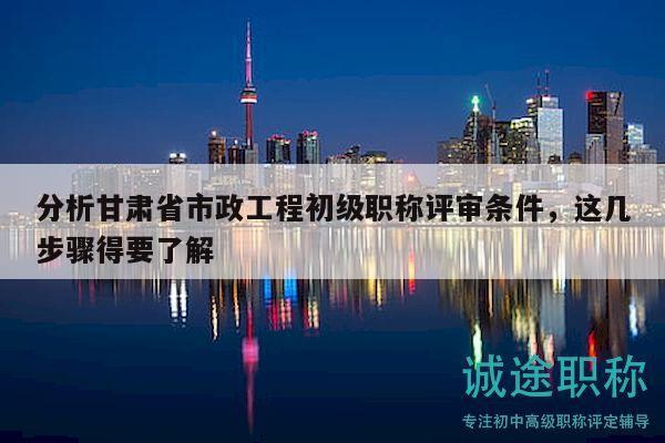 分析甘肃省市政工程初级职称评审条件，这几步骤得要了解