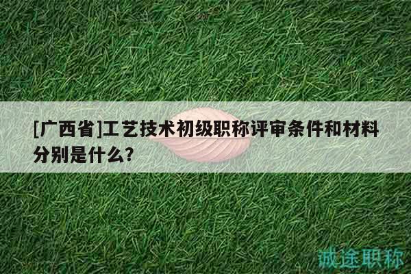 [广西省]工艺技术初级职称评审条件和材料分别是什么？