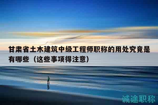 甘肃省土木建筑中级工程师职称的用处究竟是有哪些（这些事项得注意）