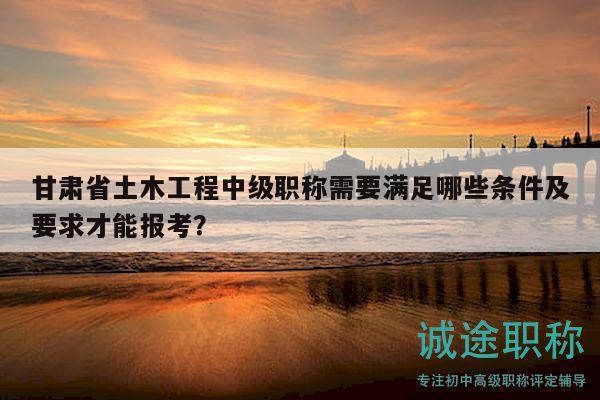 甘肃省土木工程中级职称需要满足哪些条件及要求才能报考？