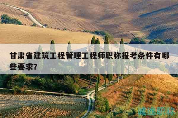 甘肃省建筑工程管理工程师职称报考条件有哪些要求？