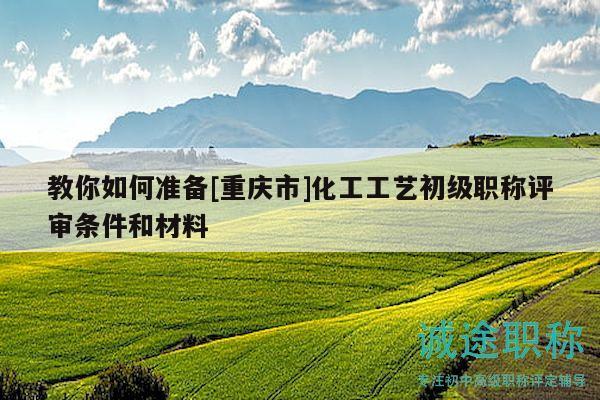 教你如何准备[重庆市]化工工艺初级职称评审条件和材料