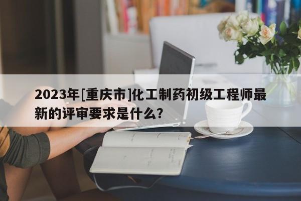 2023年[重庆市]化工制药初级工程师最新的评审要求是什么？