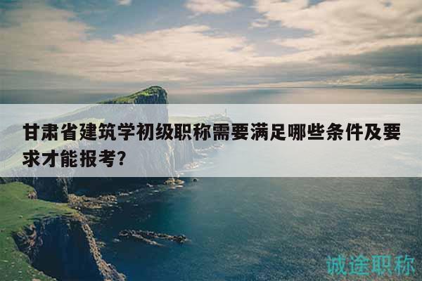 甘肃省建筑学初级职称需要满足哪些条件及要求才能报考？