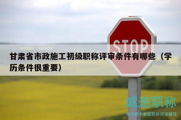 甘肃省市政施工初级职称评审条件有哪些（学历条件很重要）