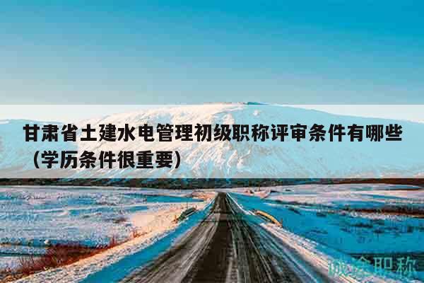 甘肃省土建水电管理初级职称评审条件有哪些（学历条件很重要）