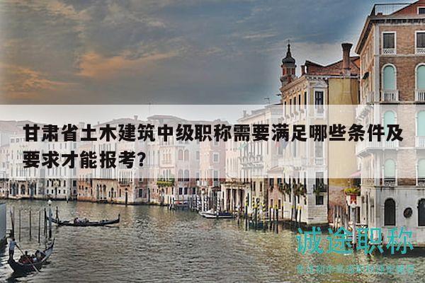 甘肃省土木建筑中级职称需要满足哪些条件及要求才能报考？