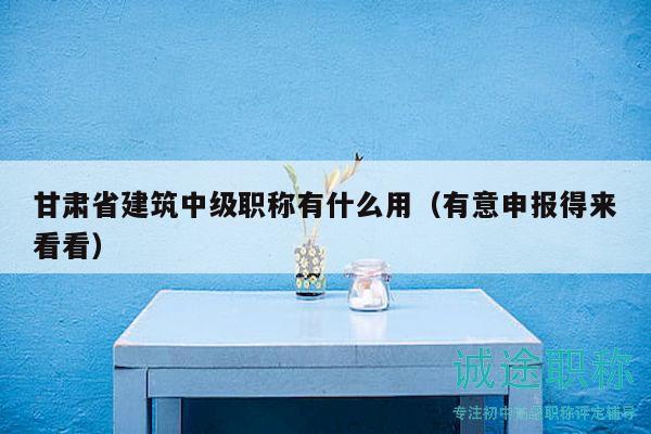 甘肃省建筑中级职称有什么用（有意申报得来看看）