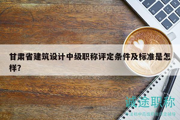甘肃省建筑设计中级职称评定条件及标准是怎样？