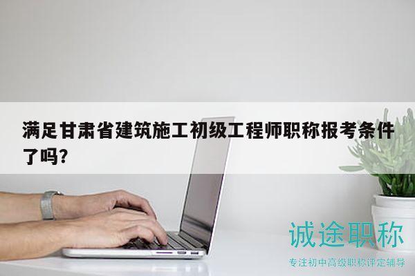 满足甘肃省建筑施工初级工程师职称报考条件了吗？