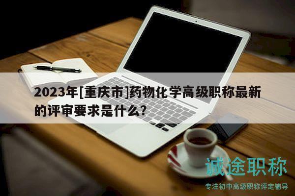 2023年[重庆市]药物化学高级职称最新的评审要求是什么？