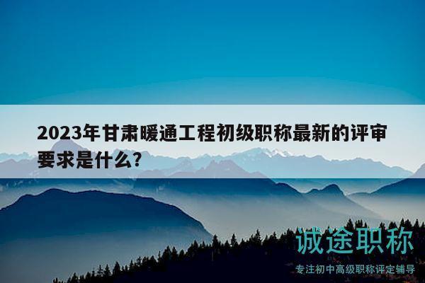 2023年甘肃暖通工程初级职称最新的评审要求是什么？