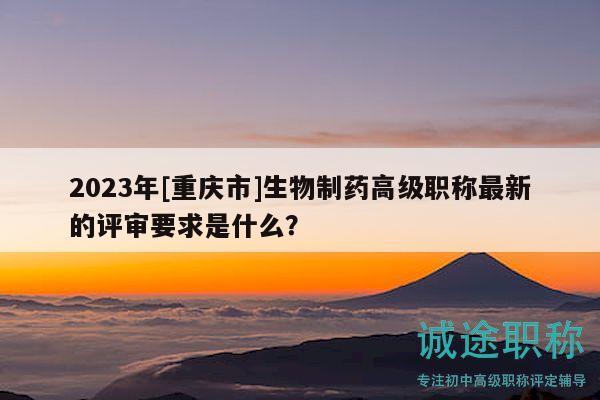2023年[重庆市]生物制药高级职称最新的评审要求是什么？