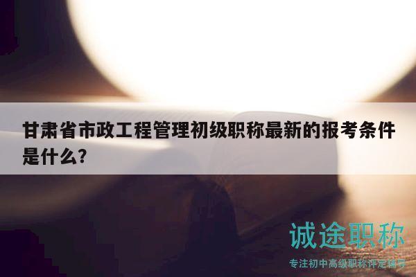 甘肃省市政工程管理初级职称最新的报考条件是什么？