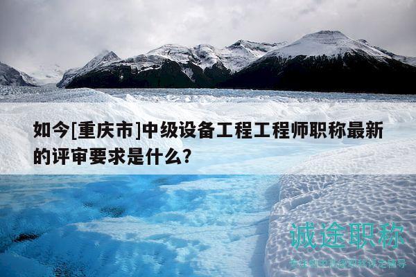 如今[重庆市]中级设备工程工程师职称最新的评审要求是什么？