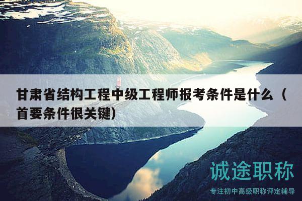 甘肃省结构工程中级工程师报考条件是什么（首要条件很关键）