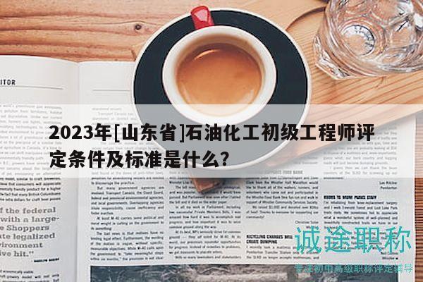 2023年[山东省]石油化工初级工程师评定条件及标准是什么？