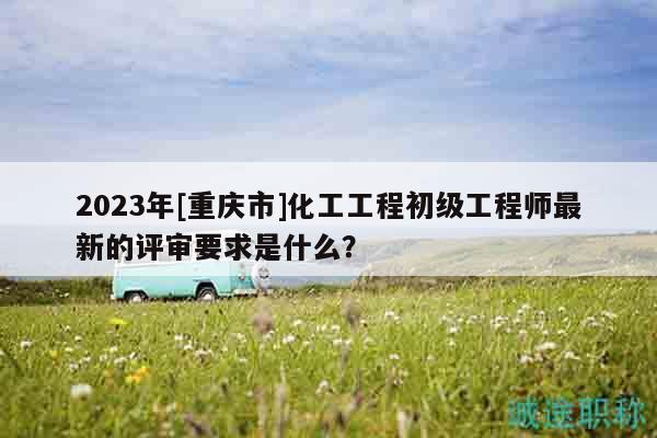 2023年[重庆市]化工工程初级工程师最新的评审要求是什么？
