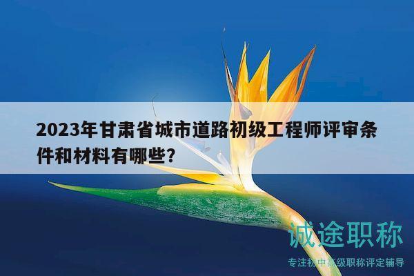 2023年甘肃省城市道路初级工程师评审条件和材料有哪些？