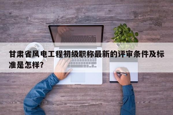 甘肃省风电工程初级职称最新的评审条件及标准是怎样？