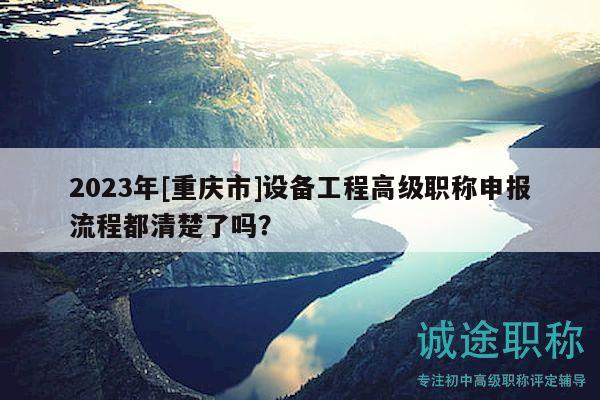 2023年[重庆市]设备工程高级职称申报流程都清楚了吗？