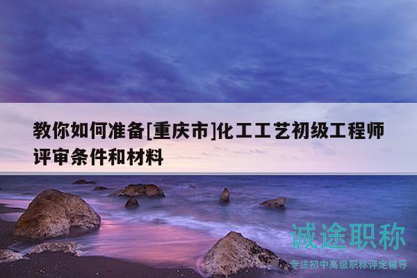 教你如何准备[重庆市]化工工艺初级工程师评审条件和材料