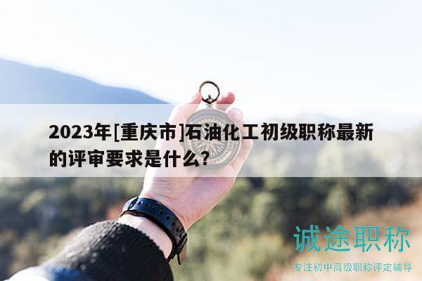 2023年[重庆市]石油化工初级职称最新的评审要求是什么？