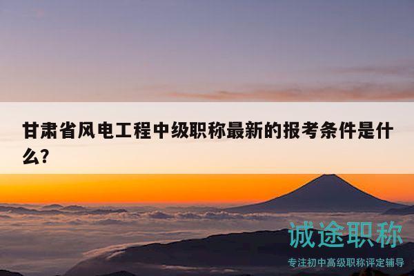 甘肃省风电工程中级职称最新的报考条件是什么？