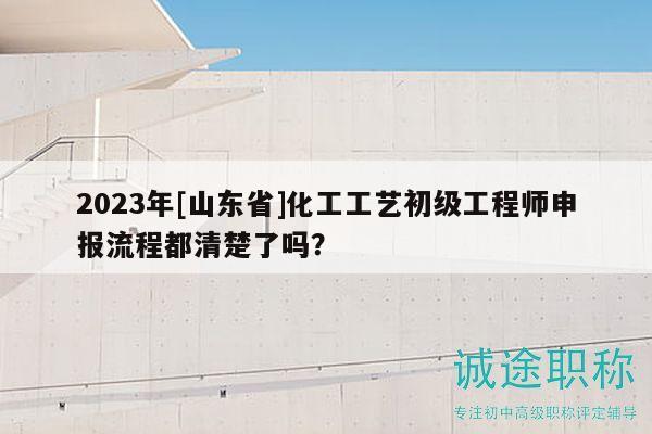 2023年[山东省]化工工艺初级工程师申报流程都清楚了吗？