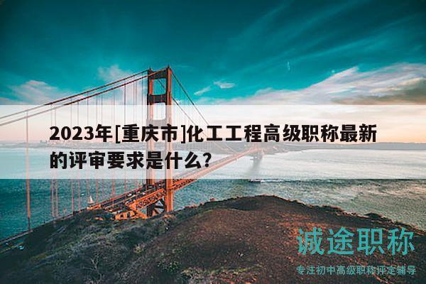 2023年[重庆市]化工工程高级职称最新的评审要求是什么？