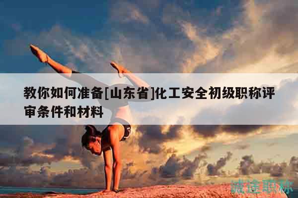 教你如何准备[山东省]化工安全初级职称评审条件和材料