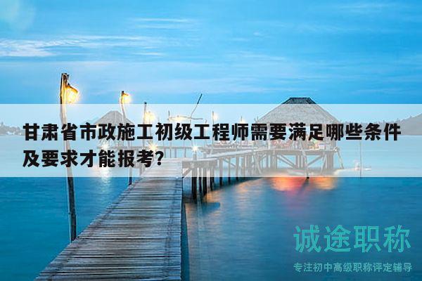 甘肃省市政施工初级工程师需要满足哪些条件及要求才能报考？
