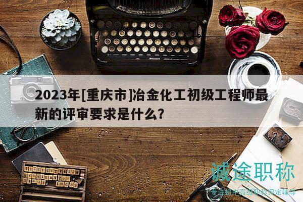 2023年[重庆市]冶金化工初级工程师最新的评审要求是什么？