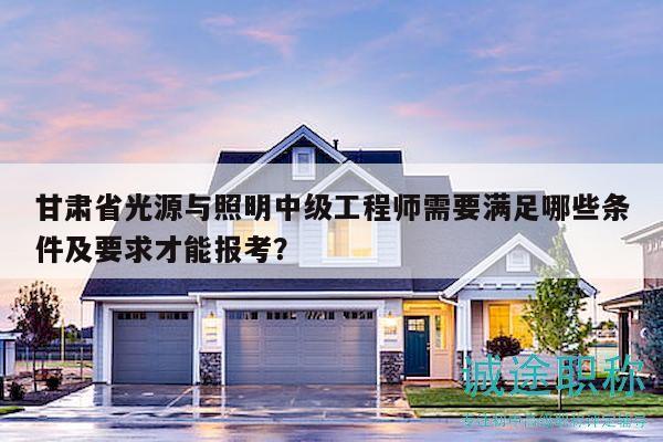 甘肃省光源与照明中级工程师需要满足哪些条件及要求才能报考？