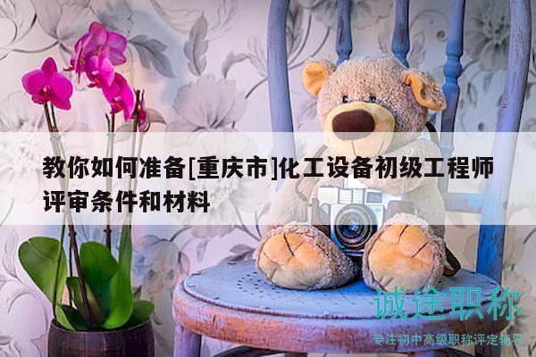 教你如何准备[重庆市]化工设备初级工程师评审条件和材料