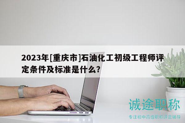 2023年[重庆市]石油化工初级工程师评定条件及标准是什么？