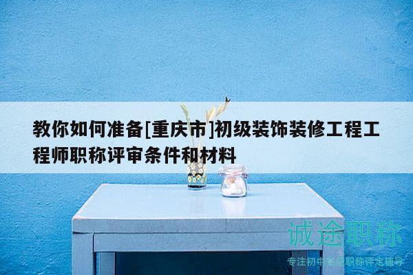 教你如何准备[重庆市]初级装饰装修工程工程师职称评审条件和材料