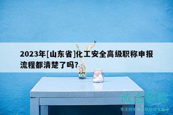 2023年[山东省]化工安全高级职称申报流程都清楚了吗？