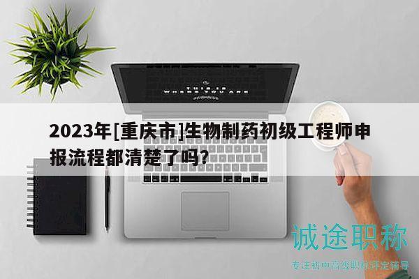 2023年[重庆市]生物制药初级工程师申报流程都清楚了吗？