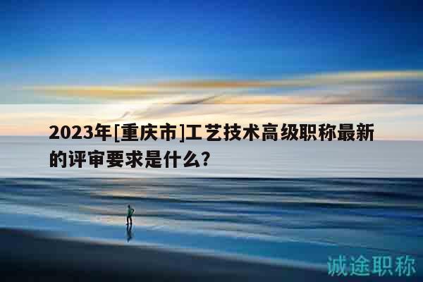 2023年[重庆市]工艺技术高级职称最新的评审要求是什么？