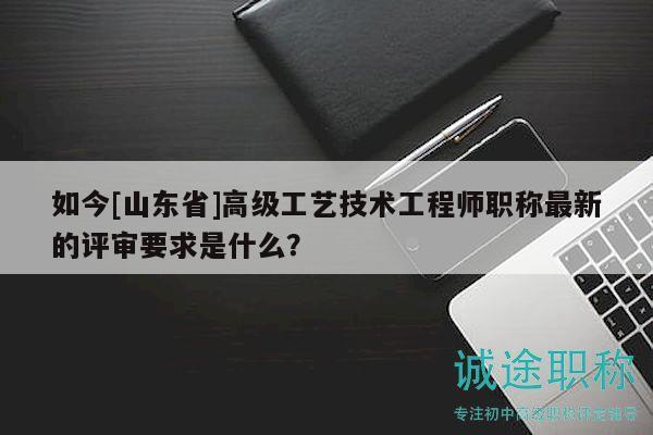 如今[山东省]高级工艺技术工程师职称最新的评审要求是什么？