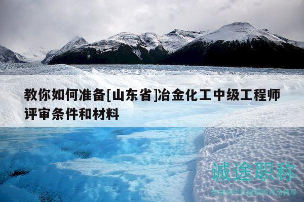 教你如何准备[山东省]冶金化工中级工程师评审条件和材料