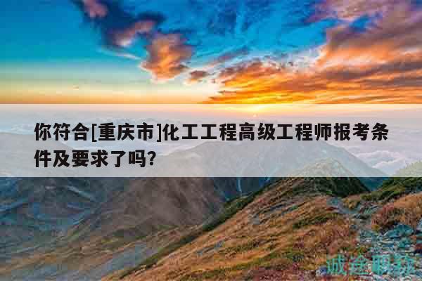 你符合[重庆市]化工工程高级工程师报考条件及要求了吗？