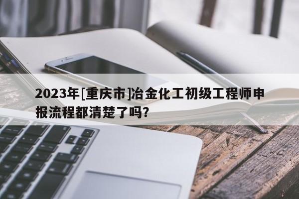 2023年[重庆市]冶金化工初级工程师申报流程都清楚了吗？