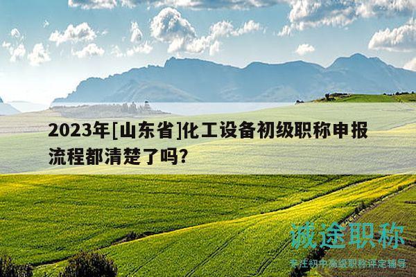 2023年[山东省]化工设备初级职称申报流程都清楚了吗？