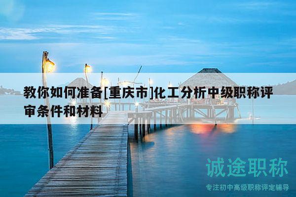 教你如何准备[重庆市]化工分析中级职称评审条件和材料